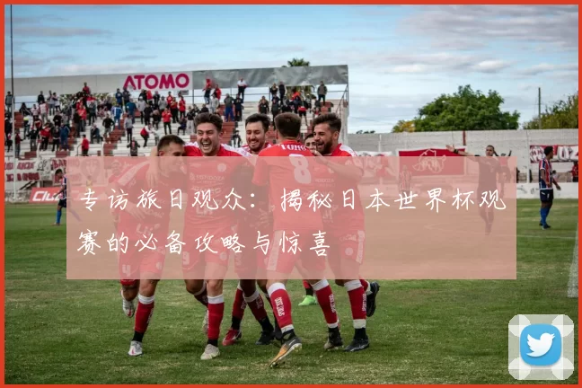 专访旅日观众：揭秘日本世界杯观赛的必备攻略与惊喜