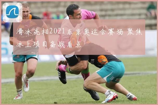 滑冰亮相2021东京奥运会赛场 聚焦冰上项目备战看点