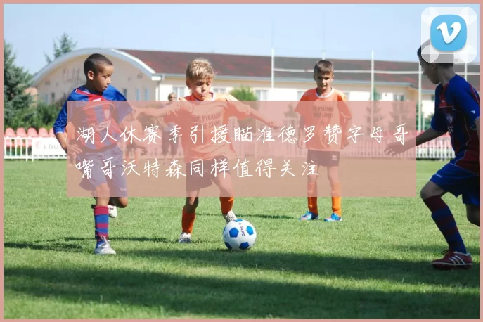 湖人休赛季引援瞄准德罗赞字母哥嘴哥沃特森同样值得关注