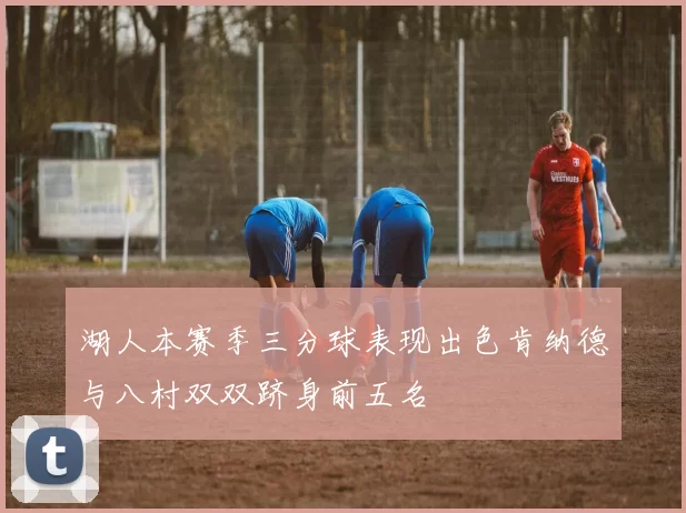 湖人本赛季三分球表现出色肯纳德与八村双双跻身前五名