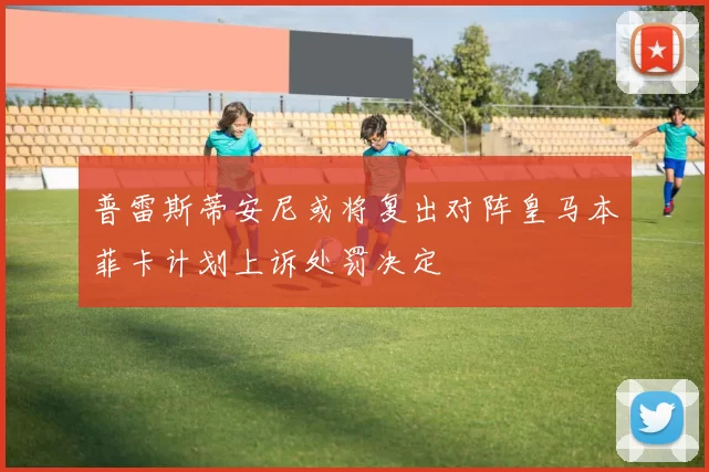 普雷斯蒂安尼或将复出对阵皇马本菲卡计划上诉处罚决定