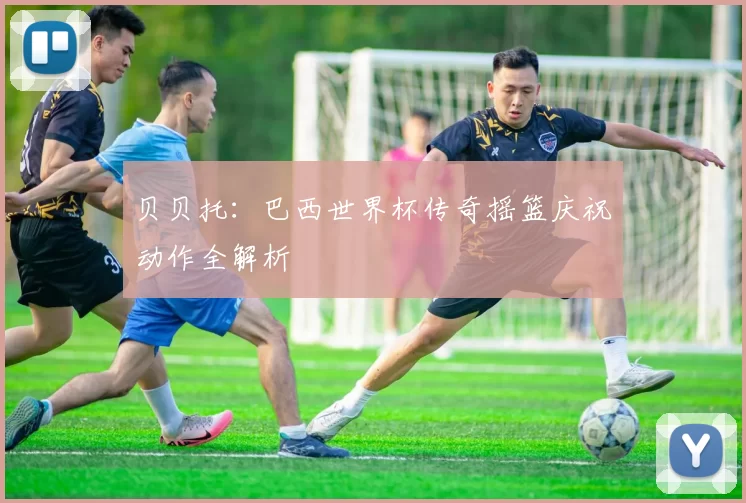 贝贝托：巴西世界杯传奇摇篮庆祝动作全解析