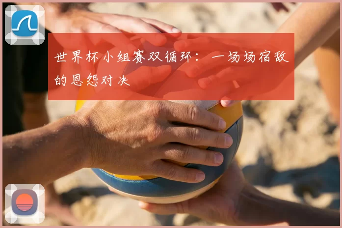 世界杯小组赛双循环：一场场宿敌的恩怨对决