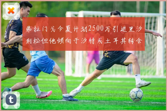 弗拉门戈今夏计划2500万引进里沙利松但他倾向于沙特或土耳其转会