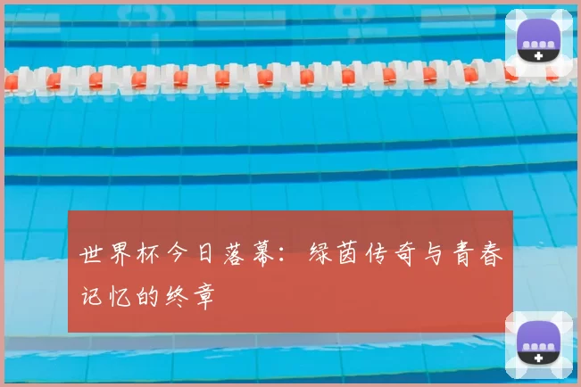 世界杯今日落幕:绿茵传奇与青春记忆的终章