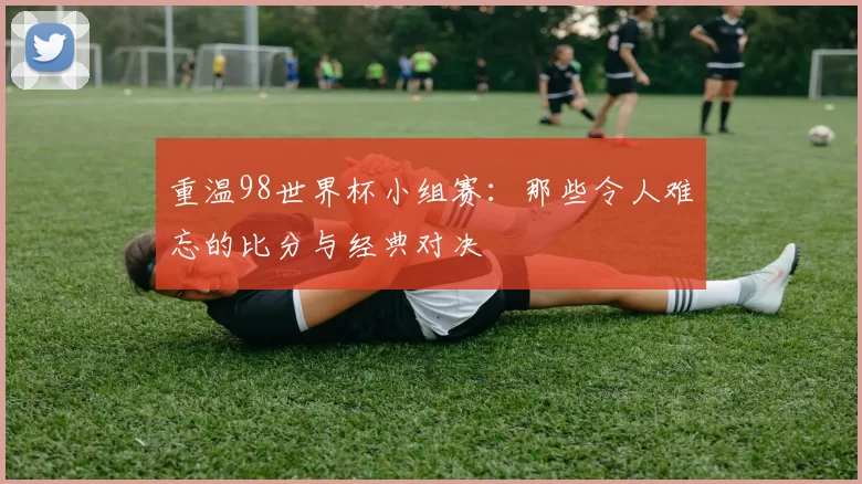 重温98世界杯小组赛：那些令人难忘的比分与经典对决