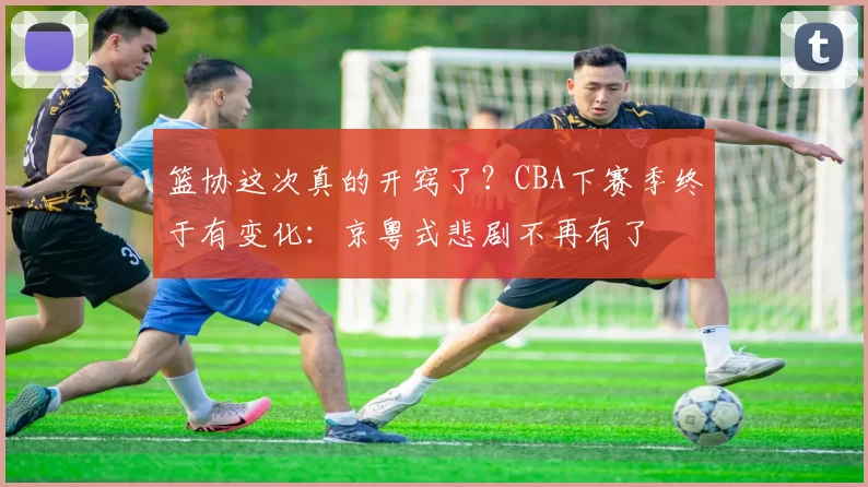 篮协这次真的开窍了?CBA下赛季终于有变化:京粤式悲剧不再有了