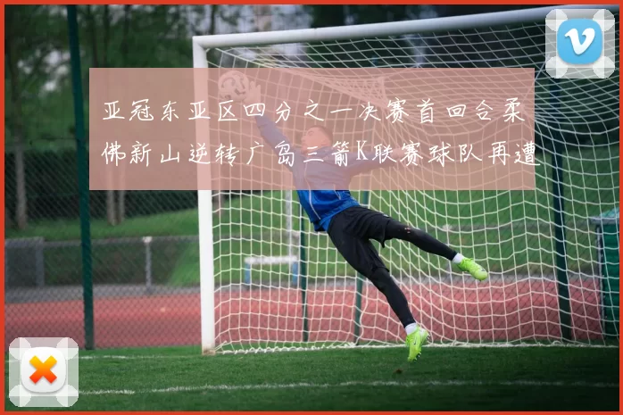 亚冠东亚区四分之一决赛首回合柔佛新山逆转广岛三箭K联赛球队再遭不胜困扰