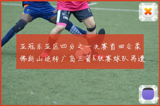 亚冠东亚区四分之一决赛首回合柔佛新山逆转广岛三箭K联赛球队再遭不胜困扰