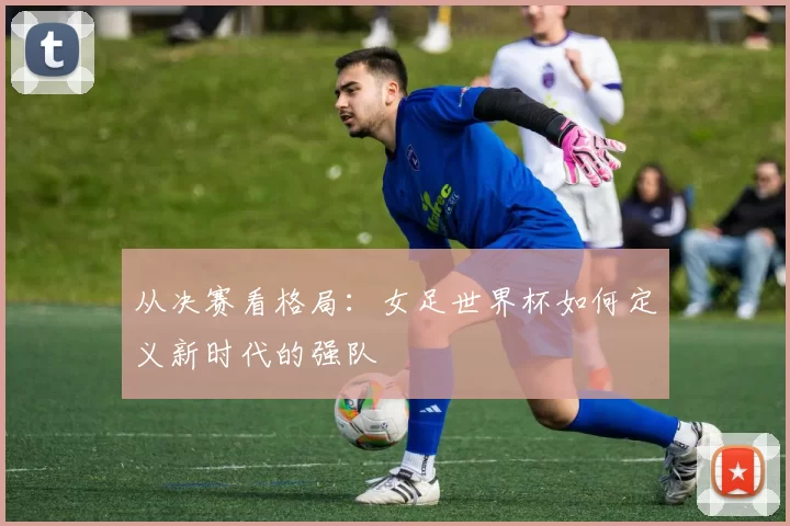 从决赛看格局：女足世界杯如何定义新时代的强队