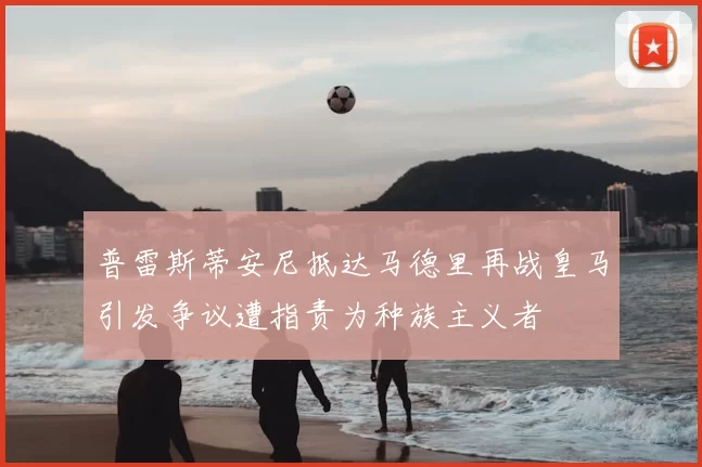 普雷斯蒂安尼抵达马德里再战皇马引发争议遭指责为种族主义者