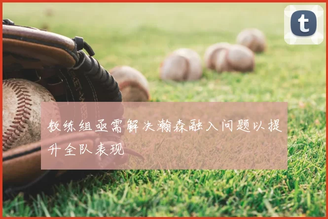 教练组亟需解决瀚森融入问题以提升全队表现