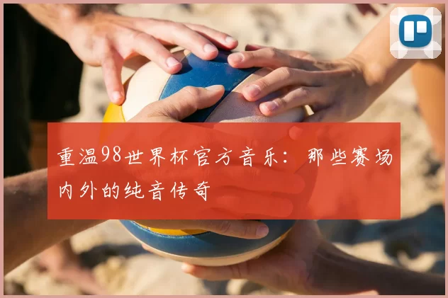 重温98世界杯官方音乐：那些赛场内外的纯音传奇