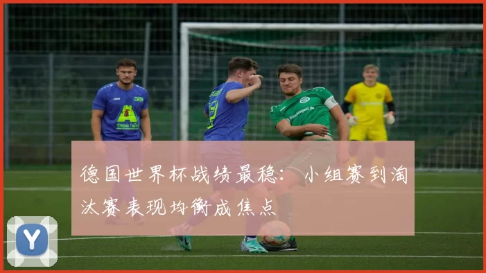 德国世界杯战绩最稳：小组赛到淘汰赛表现均衡成焦点