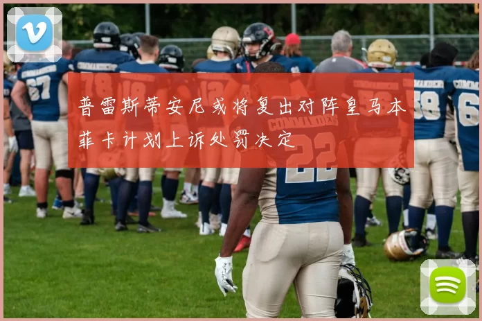 普雷斯蒂安尼或将复出对阵皇马本菲卡计划上诉处罚决定