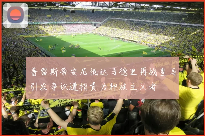 普雷斯蒂安尼抵达马德里再战皇马引发争议遭指责为种族主义者
