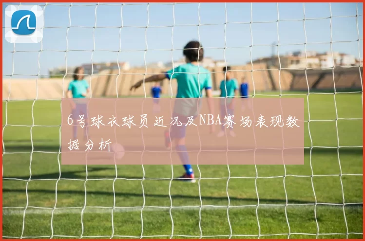 6号球衣球员近况及NBA赛场表现数据分析