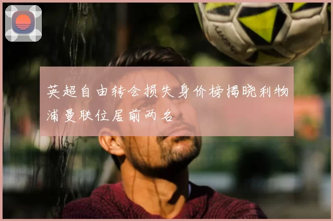 英超自由转会损失身价榜揭晓利物浦曼联位居前两名