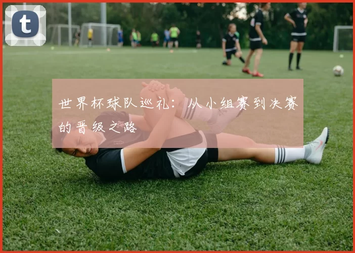 世界杯球队巡礼：从小组赛到决赛的晋级之路