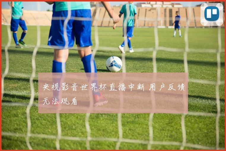 央视影音世界杯直播中断 用户反馈无法观看