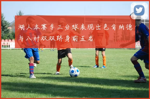 湖人本赛季三分球表现出色肯纳德与八村双双跻身前五名