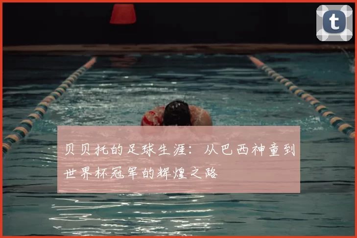 贝贝托的足球生涯：从巴西神童到世界杯冠军的辉煌之路