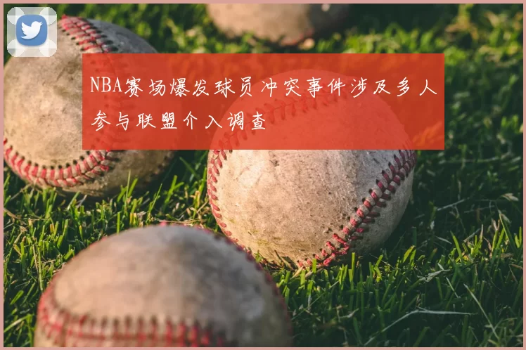 NBA赛场爆发球员冲突事件涉及多人参与联盟介入调查