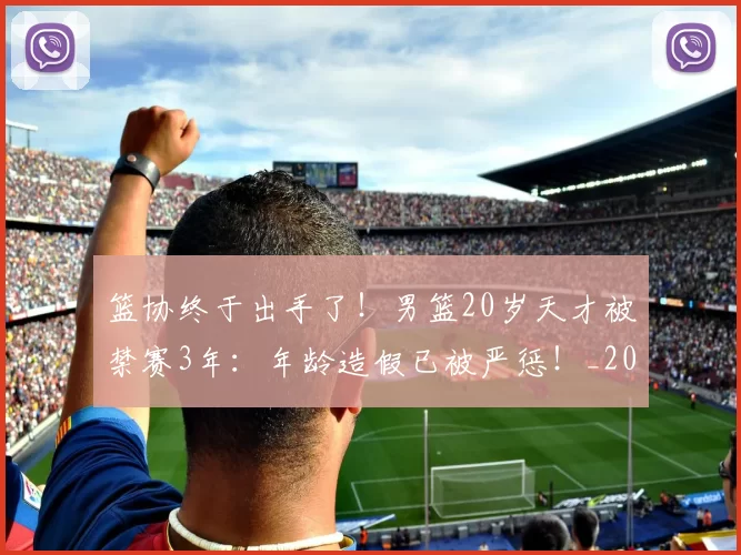篮协终于出手了！男篮20岁天才被禁赛3年：年龄造假已被严惩！_20260615100846