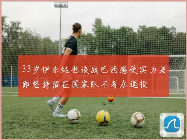 33岁伊东纯也谈战巴西感受实力差距坚持留在国家队不考虑退役
