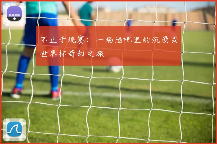 不止于观赛:一场酒吧里的沉浸式世界杯奇幻之旅