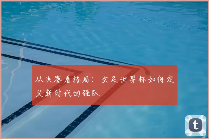 从决赛看格局：女足世界杯如何定义新时代的强队