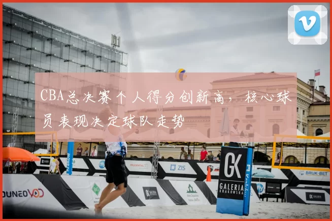 CBA总决赛个人得分创新高，核心球员表现决定球队走势