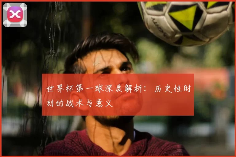 世界杯第一球深度解析：历史性时刻的战术与意义