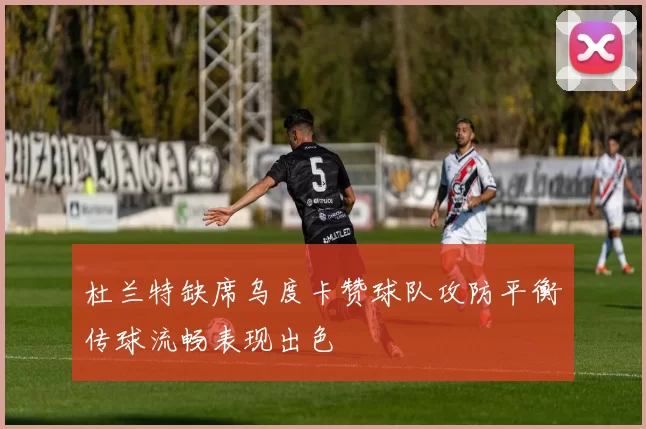 杜兰特缺席乌度卡赞球队攻防平衡传球流畅表现出色