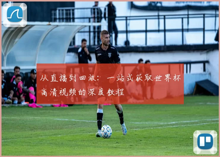 从直播到回放:一站式获取世界杯高清视频的深度教程