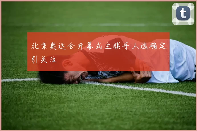 北京奥运会开幕式主旗手人选确定引关注