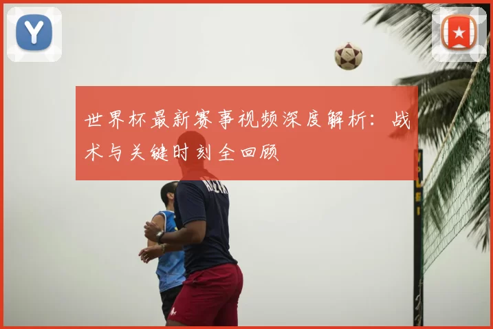 世界杯最新赛事视频深度解析：战术与关键时刻全回顾