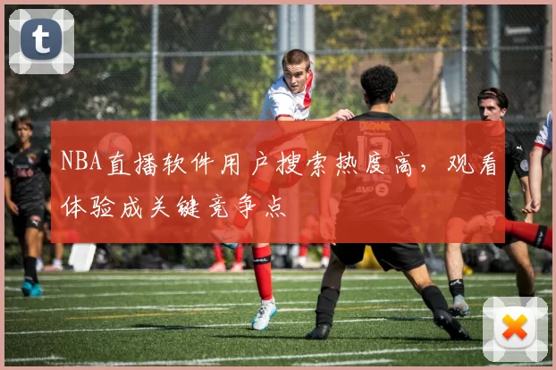 NBA直播软件用户搜索热度高，观看体验成关键竞争点